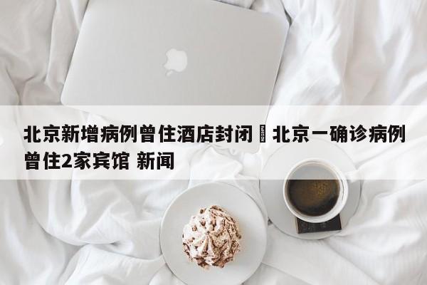 北京新增病例曾住酒店封闭›北京一确诊病例曾住2家宾馆 新闻