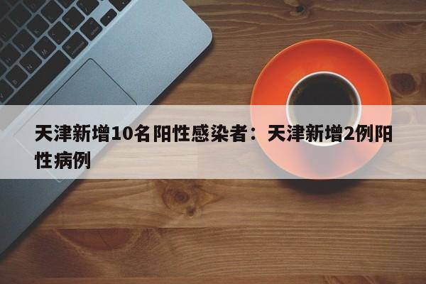天津新增10名阳性感染者:天津新增2例阳性病例