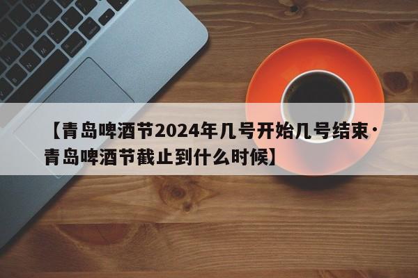 【青岛啤酒节2024年几号开始几号结束·青岛啤酒节截止到什么时候】