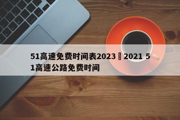 51高速免费时间表2023›2021 51高速公路免费时间