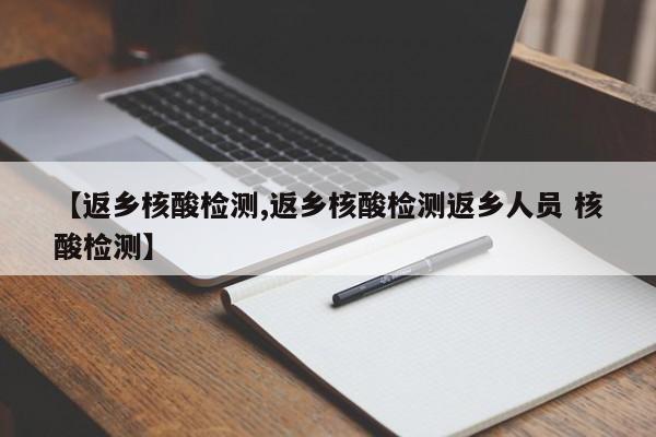 【返乡核酸检测,返乡核酸检测返乡人员 核酸检测】
