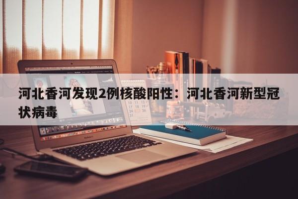 河北香河发现2例核酸阳性:河北香河新型冠状病毒
