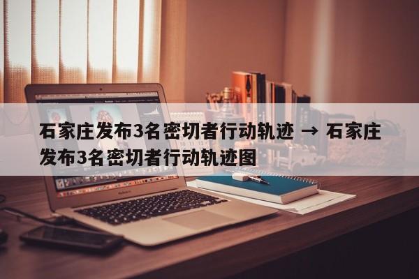 石家庄发布3名密切者行动轨迹 → 石家庄发布3名密切者行动轨迹图