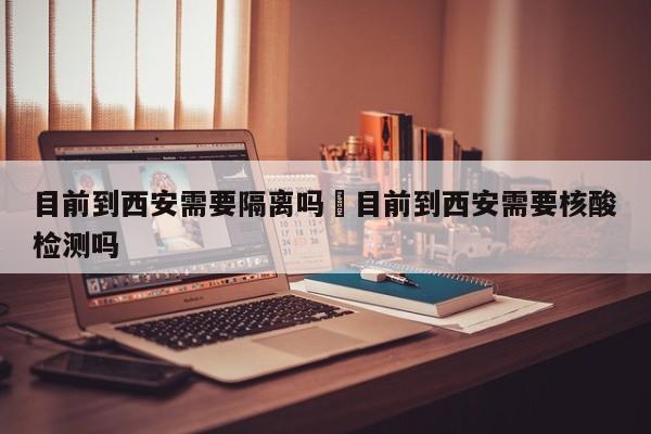 目前到西安需要隔离吗›目前到西安需要核酸检测吗