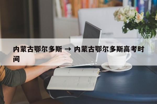 内蒙古鄂尔多斯 → 内蒙古鄂尔多斯高考时间