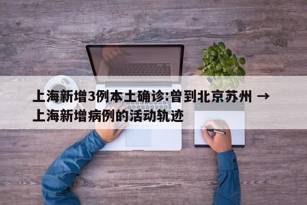 上海新增3例本土确诊:曾到北京苏州 → 上海新增病例的活动轨迹