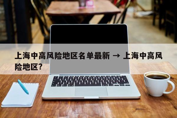上海中高风险地区名单最新 → 上海中高风险地区?
