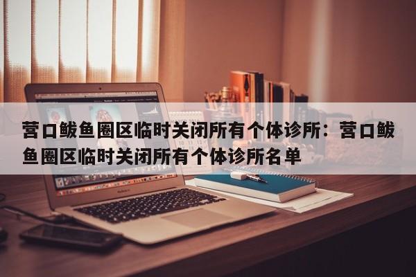 营口鲅鱼圈区临时关闭所有个体诊所:营口鲅鱼圈区临时关闭所有个体诊所名单