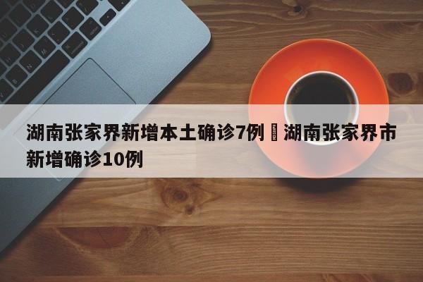 湖南张家界新增本土确诊7例›湖南张家界市新增确诊10例