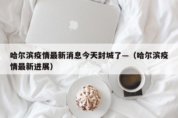 哈尔滨疫情最新消息今天封城了—(哈尔滨疫情最新进展)