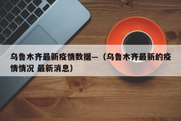 乌鲁木齐最新疫情数据—(乌鲁木齐最新的疫情情况 最新消息)