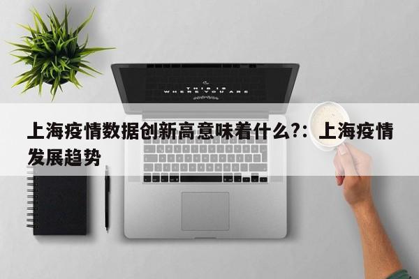 上海疫情数据创新高意味着什么?:上海疫情发展趋势