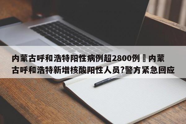 内蒙古呼和浩特阳性病例超2800例›内蒙古呼和浩特新增核酸阳性人员?警方紧急回应