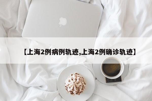 【上海2例病例轨迹,上海2例确诊轨迹】