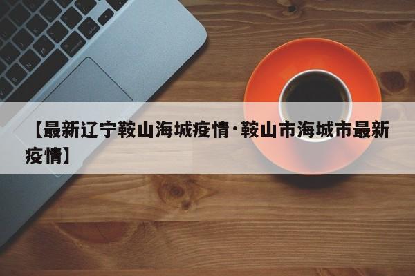 【最新辽宁鞍山海城疫情·鞍山市海城市最新疫情】