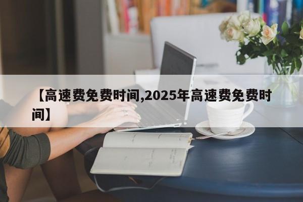 【高速费免费时间,2025年高速费免费时间】