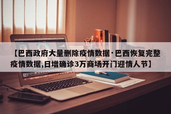 【巴西政府大量删除疫情数据·巴西恢复完整疫情数据,日增确诊3万商场开门迎情人节】