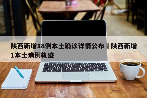 陕西新增18例本土确诊详情公布›陕西新增1本土病例轨迹