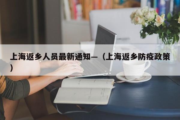 上海返乡人员最新通知—(上海返乡防疫政策)