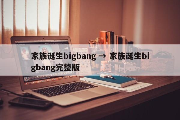 家族诞生bigbang → 家族诞生bigbang完整版