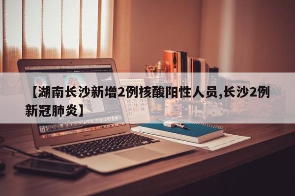 【湖南长沙新增2例核酸阳性人员,长沙2例新冠肺炎】