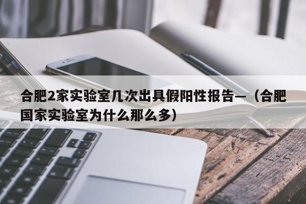 合肥2家实验室几次出具假阳性报告—（合肥国家实验室为什么那么多）