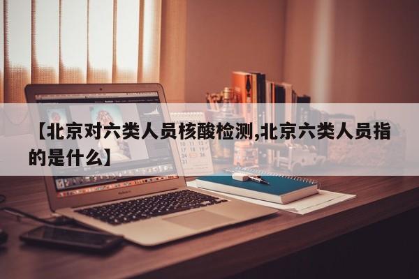 【北京对六类人员核酸检测,北京六类人员指的是什么】