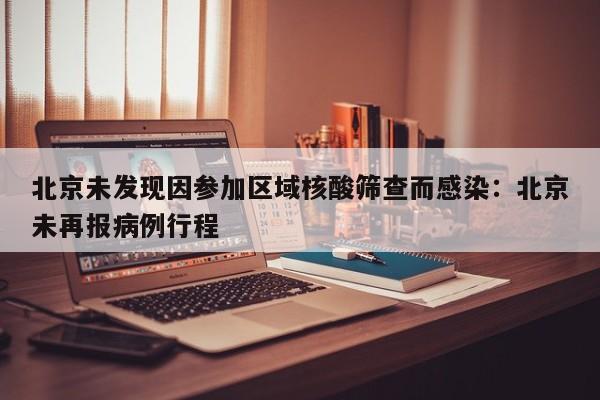 北京未发现因参加区域核酸筛查而感染：北京未再报病例行程