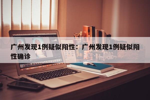 广州发现1例疑似阳性:广州发现1例疑似阳性确诊