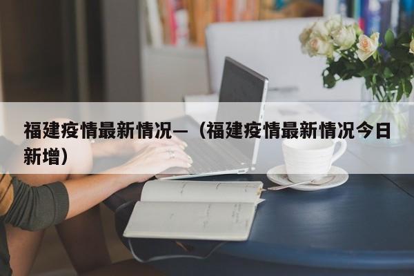 福建疫情最新情况—（福建疫情最新情况今日新增）