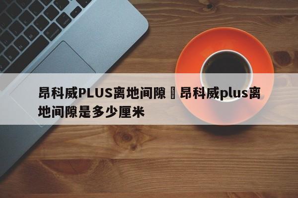 昂科威PLUS离地间隙›昂科威plus离地间隙是多少厘米