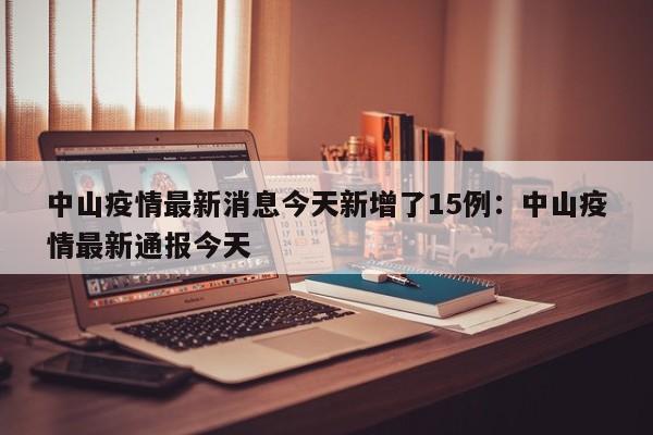 中山疫情最新消息今天新增了15例:中山疫情最新通报今天