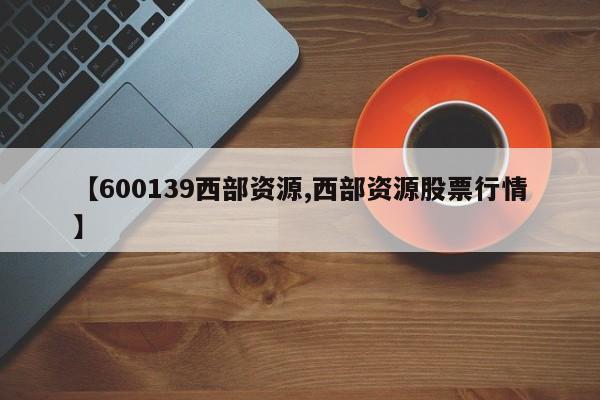 【600139西部资源,西部资源股票行情】