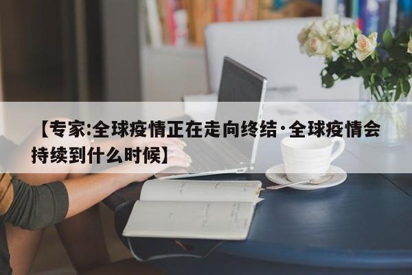 【专家:全球疫情正在走向终结·全球疫情会持续到什么时候】