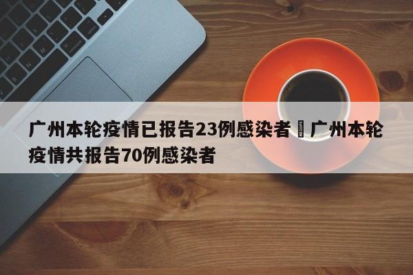 广州本轮疫情已报告23例感染者›广州本轮疫情共报告70例感染者