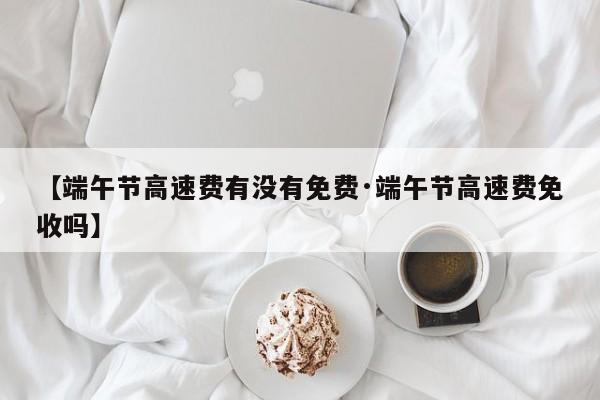 【端午节高速费有没有免费·端午节高速费免收吗】