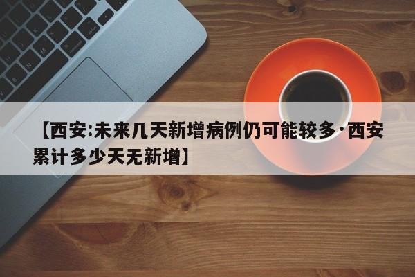 【西安:未来几天新增病例仍可能较多·西安累计多少天无新增】