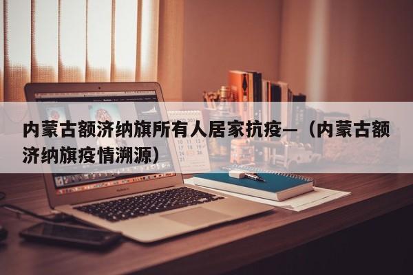 内蒙古额济纳旗所有人居家抗疫—(内蒙古额济纳旗疫情溯源)