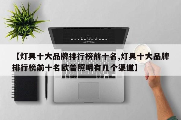 【灯具十大品牌排行榜前十名,灯具十大品牌排行榜前十名欧普照明有几个渠道】