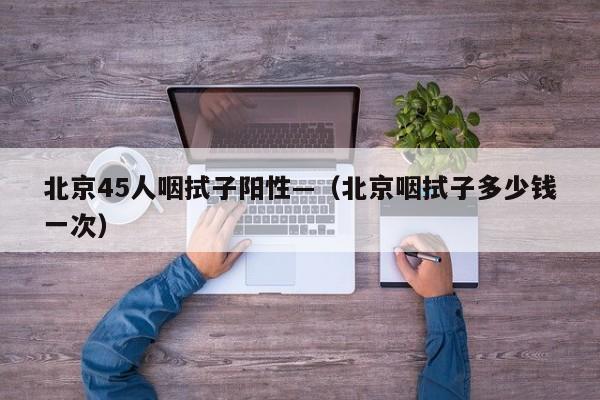 北京45人咽拭子阳性—(北京咽拭子多少钱一次)
