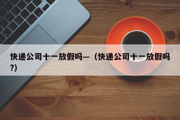 快递公司十一放假吗—(快递公司十一放假吗?)