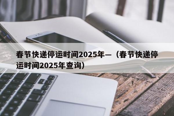 春节快递停运时间2025年—(春节快递停运时间2025年查询)