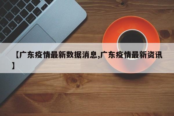 【广东疫情最新数据消息,广东疫情最新资讯】