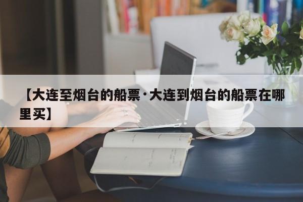 【大连至烟台的船票·大连到烟台的船票在哪里买】
