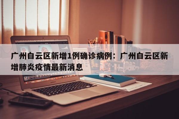 广州白云区新增1例确诊病例:广州白云区新增肺炎疫情最新消息