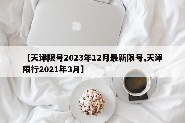 【天津限号2023年12月最新限号,天津限行2021年3月】
