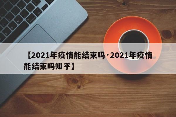 【2021年疫情能结束吗·2021年疫情能结束吗知乎】