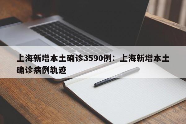 上海新增本土确诊3590例:上海新增本土确诊病例轨迹