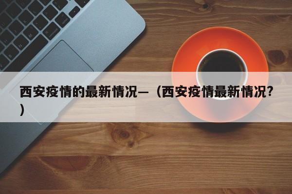 西安疫情的最新情况—(西安疫情最新情况?)