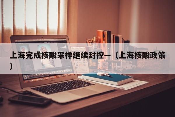 上海完成核酸采样继续封控—(上海核酸政策)